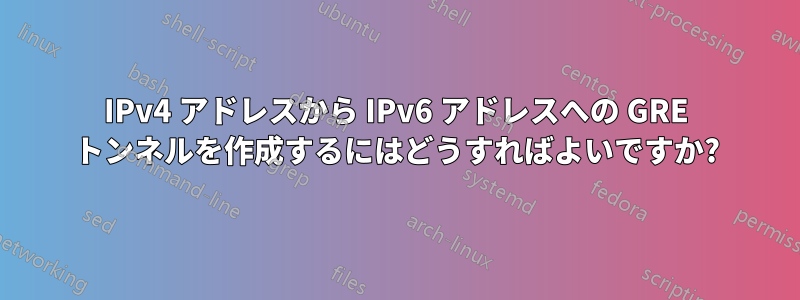 IPv4 アドレスから IPv6 アドレスへの GRE トンネルを作成するにはどうすればよいですか?