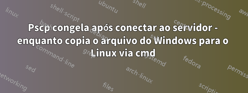 Pscp congela após conectar ao servidor - enquanto copia o arquivo do Windows para o Linux via cmd