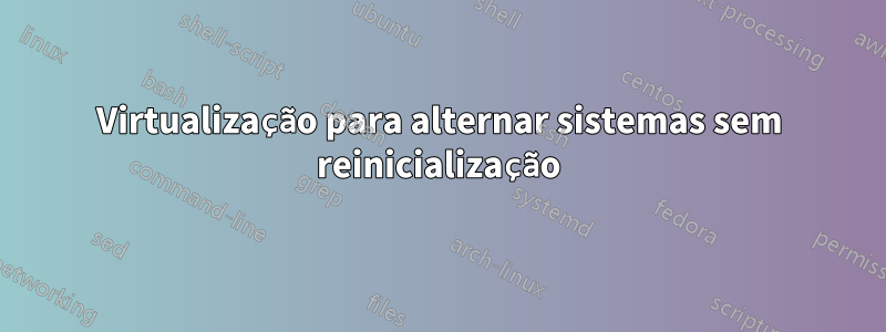 Virtualização para alternar sistemas sem reinicialização
