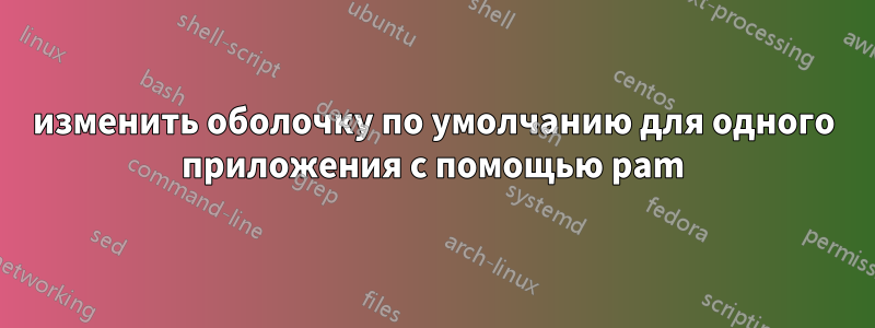 изменить оболочку по умолчанию для одного приложения с помощью pam
