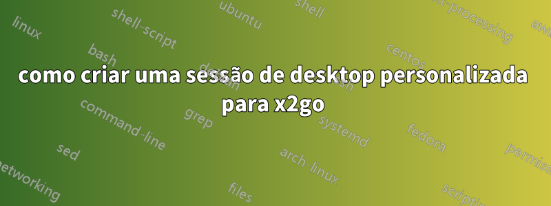como criar uma sessão de desktop personalizada para x2go