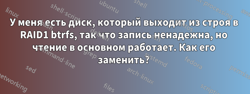 У меня есть диск, который выходит из строя в RAID1 btrfs, так что запись ненадежна, но чтение в основном работает. Как его заменить?