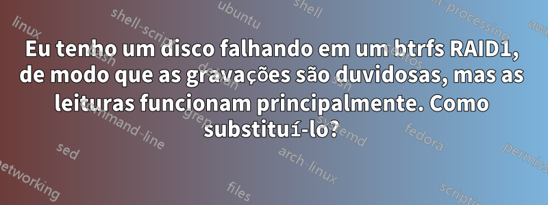 Eu tenho um disco falhando em um btrfs RAID1, de modo que as gravações são duvidosas, mas as leituras funcionam principalmente. Como substituí-lo?