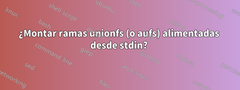 ¿Montar ramas unionfs (o aufs) alimentadas desde stdin?