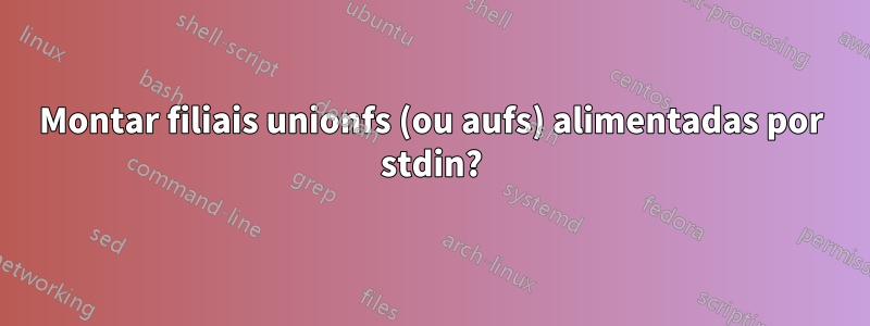 Montar filiais unionfs (ou aufs) alimentadas por stdin?