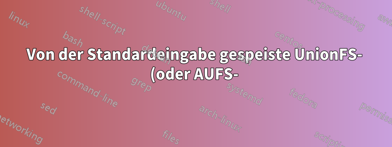 Von der Standardeingabe gespeiste UnionFS- (oder AUFS-)Zweige mounten?