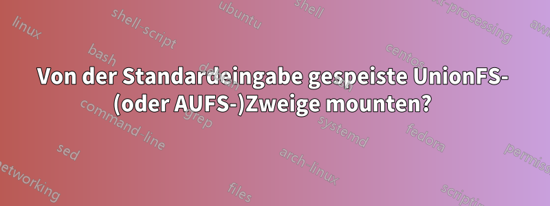 Von der Standardeingabe gespeiste UnionFS- (oder AUFS-)Zweige mounten?