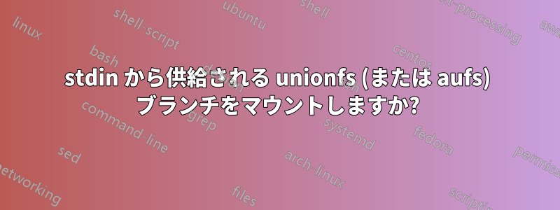 stdin から供給される unionfs (または aufs) ブランチをマウントしますか?