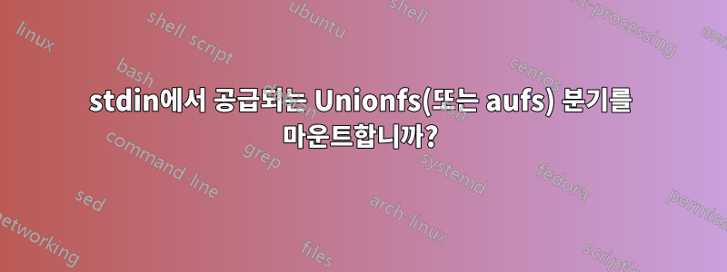 stdin에서 공급되는 Unionfs(또는 aufs) 분기를 마운트합니까?