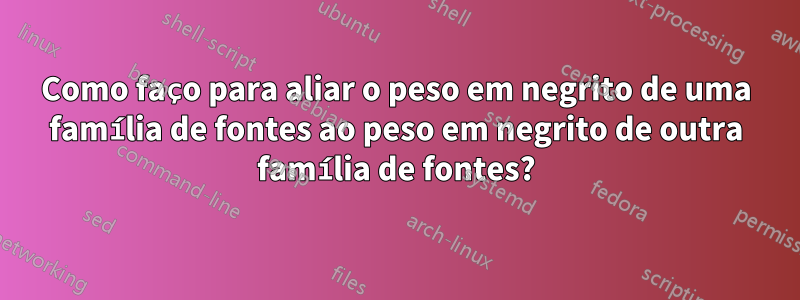 Como faço para aliar o peso em negrito de uma família de fontes ao peso em negrito de outra família de fontes?