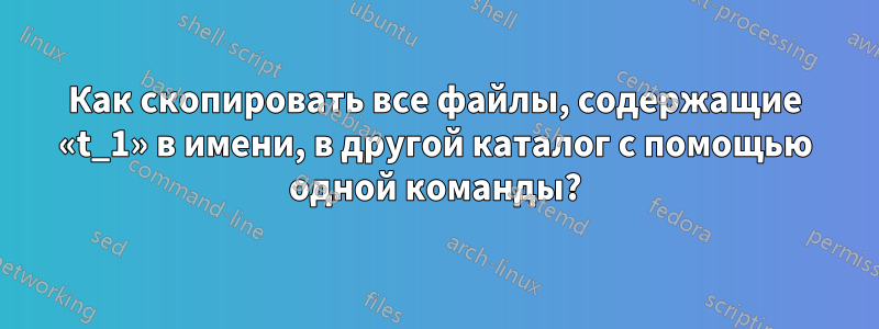 Как скопировать все файлы, содержащие «t_1» в имени, в другой каталог с помощью одной команды?