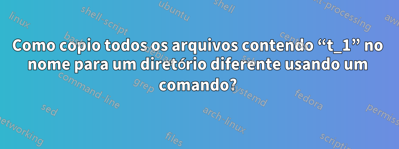 Como copio todos os arquivos contendo “t_1” no nome para um diretório diferente usando um comando?