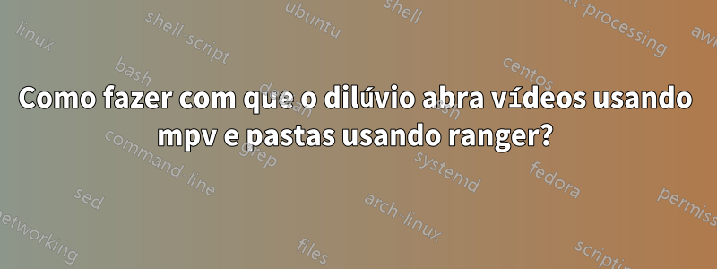 Como fazer com que o dilúvio abra vídeos usando mpv e pastas usando ranger?