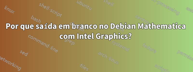 Por que saída em branco no Debian Mathematica com Intel Graphics?