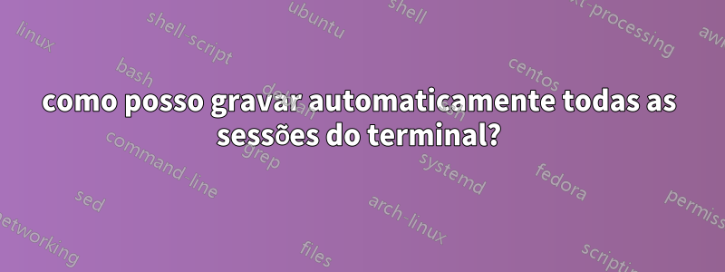 como posso gravar automaticamente todas as sessões do terminal?