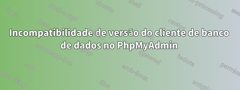 Incompatibilidade de versão do cliente de banco de dados no PhpMyAdmin