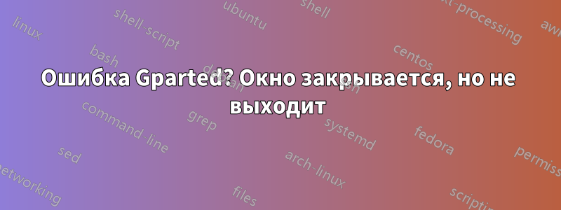 Ошибка Gparted? Окно закрывается, но не выходит