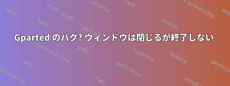 Gparted のバグ? ウィンドウは閉じるが終了しない