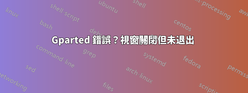 Gparted 錯誤？視窗關閉但未退出