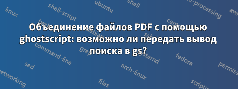 Объединение файлов PDF с помощью ghostscript: возможно ли передать вывод поиска в gs?