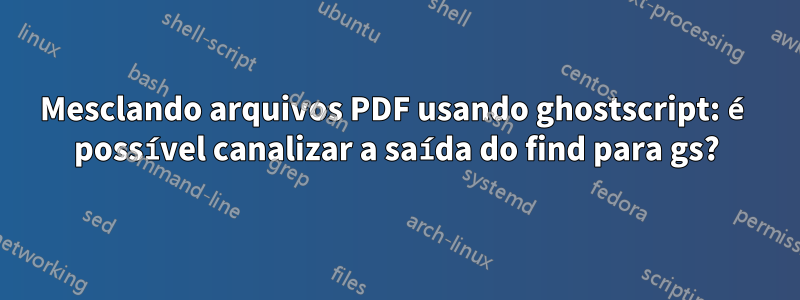 Mesclando arquivos PDF usando ghostscript: é possível canalizar a saída do find para gs?