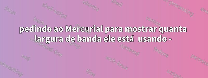 pedindo ao Mercurial para mostrar quanta largura de banda ele está usando -