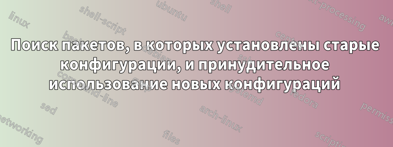 Поиск пакетов, в которых установлены старые конфигурации, и принудительное использование новых конфигураций