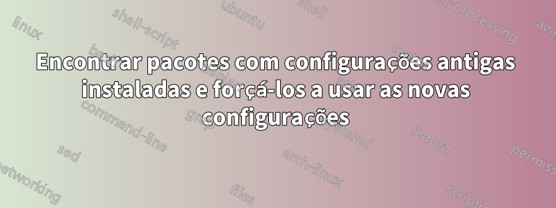 Encontrar pacotes com configurações antigas instaladas e forçá-los a usar as novas configurações