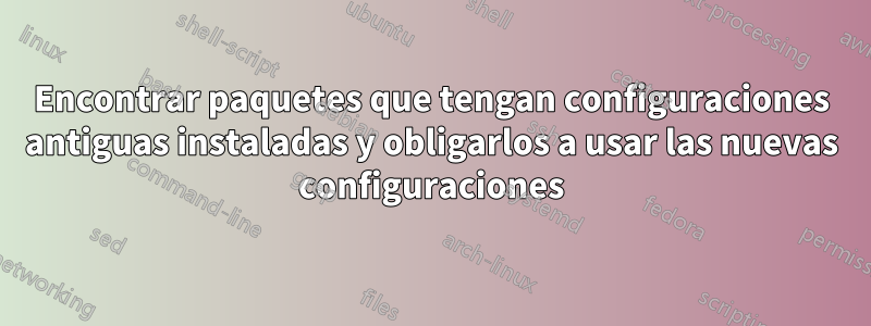 Encontrar paquetes que tengan configuraciones antiguas instaladas y obligarlos a usar las nuevas configuraciones