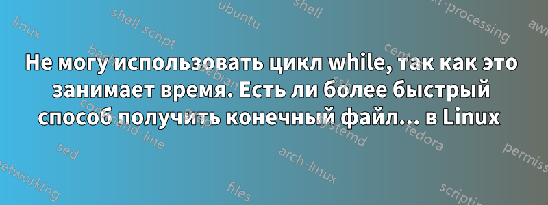 Не могу использовать цикл while, так как это занимает время. Есть ли более быстрый способ получить конечный файл... в Linux 