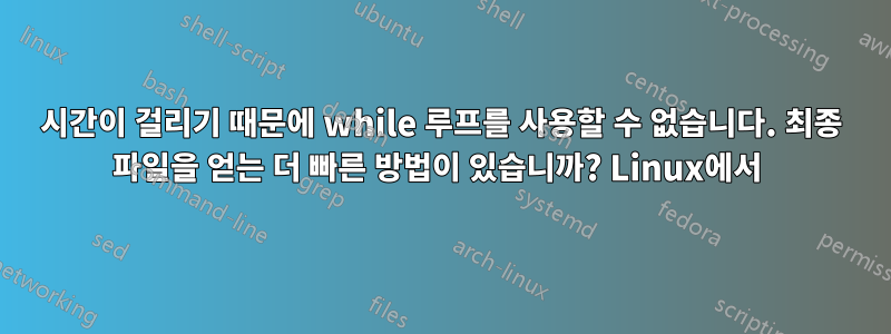 시간이 걸리기 때문에 while 루프를 사용할 수 없습니다. 최종 파일을 얻는 더 빠른 방법이 있습니까? Linux에서 