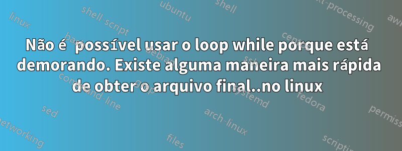 Não é possível usar o loop while porque está demorando. Existe alguma maneira mais rápida de obter o arquivo final..no linux 