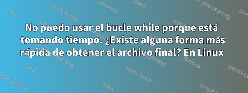 No puedo usar el bucle while porque está tomando tiempo. ¿Existe alguna forma más rápida de obtener el archivo final? En Linux 