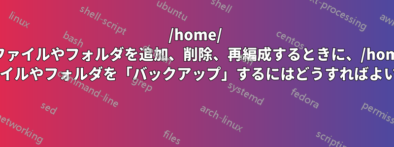 /home/ にファイルやフォルダを追加、削除、再編成するときに、/home/ 内のファイルやフォルダを「バックアップ」するにはどうすればよいですか? 