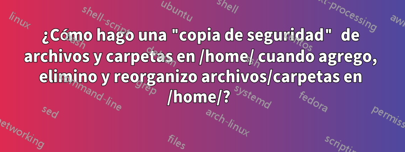 ¿Cómo hago una "copia de seguridad" de archivos y carpetas en /home/ cuando agrego, elimino y reorganizo archivos/carpetas en /home/? 