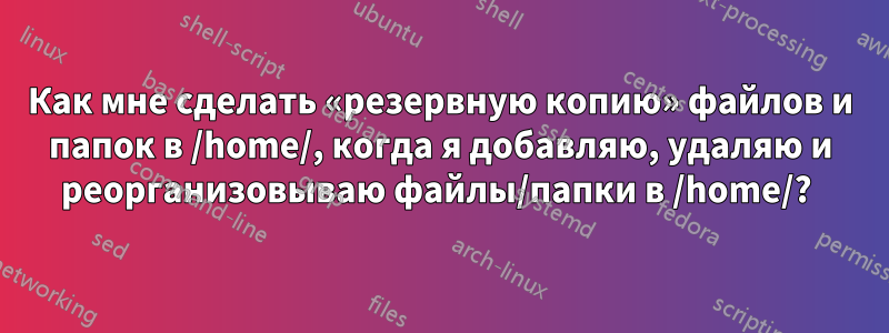 Как мне сделать «резервную копию» файлов и папок в /home/, когда я добавляю, удаляю и реорганизовываю файлы/папки в /home/? 