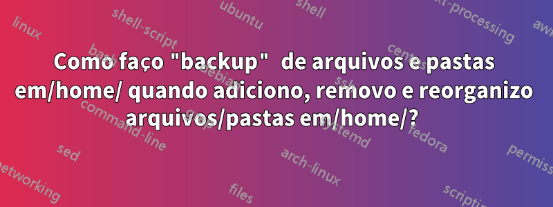 Como faço "backup" de arquivos e pastas em/home/ quando adiciono, removo e reorganizo arquivos/pastas em/home/? 