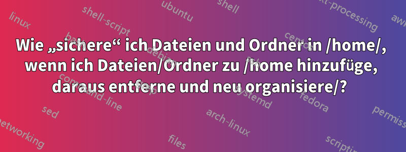 Wie „sichere“ ich Dateien und Ordner in /home/, wenn ich Dateien/Ordner zu /home hinzufüge, daraus entferne und neu organisiere/? 