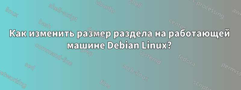 Как изменить размер раздела на работающей машине Debian Linux?