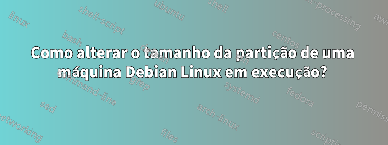 Como alterar o tamanho da partição de uma máquina Debian Linux em execução?