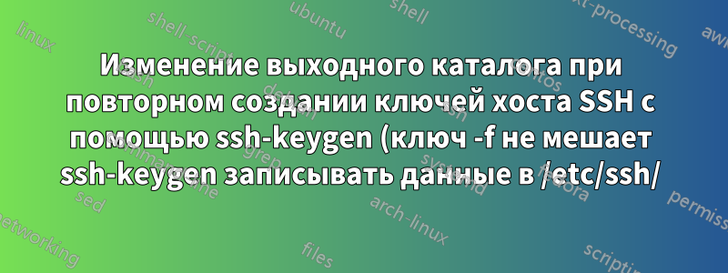 Изменение выходного каталога при повторном создании ключей хоста SSH с помощью ssh-keygen (ключ -f не мешает ssh-keygen записывать данные в /etc/ssh/)