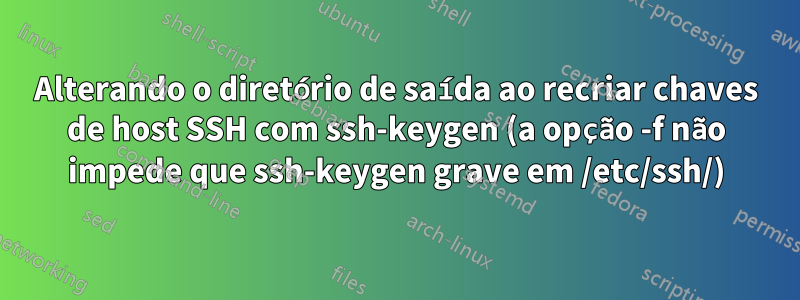 Alterando o diretório de saída ao recriar chaves de host SSH com ssh-keygen (a opção -f não impede que ssh-keygen grave em /etc/ssh/)