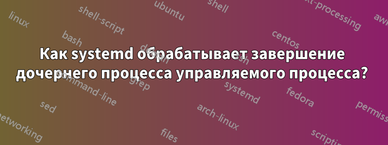 Как systemd обрабатывает завершение дочернего процесса управляемого процесса?