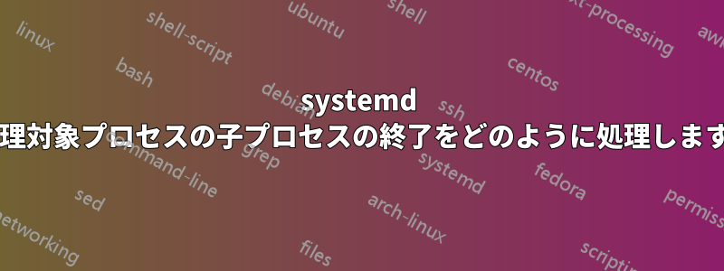 systemd は管理対象プロセスの子プロセスの終了をどのように処理しますか?