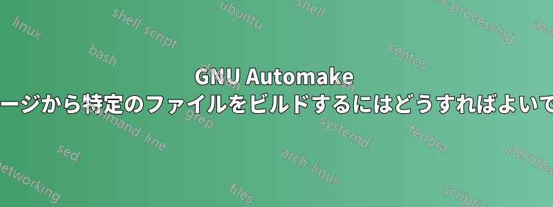 GNU Automake パッケージから特定のファイルをビルドするにはどうすればよいですか?