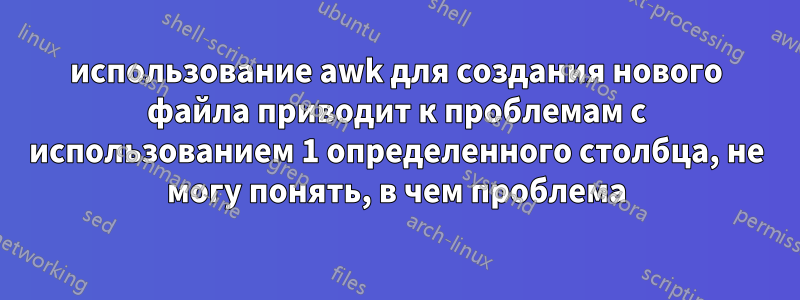 использование awk для создания нового файла приводит к проблемам с использованием 1 определенного столбца, не могу понять, в чем проблема