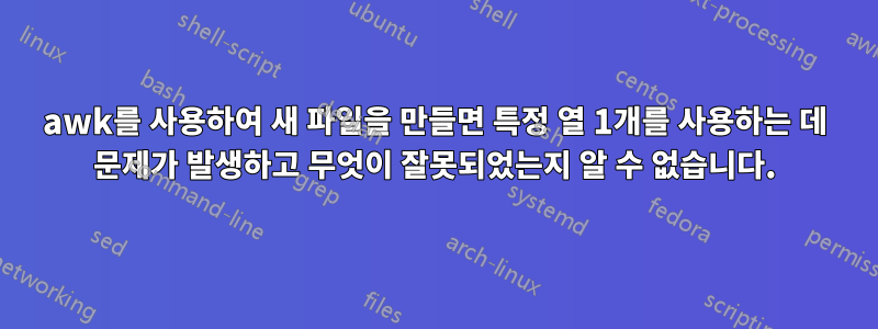 awk를 사용하여 새 파일을 만들면 특정 열 1개를 사용하는 데 문제가 발생하고 무엇이 잘못되었는지 알 수 없습니다.