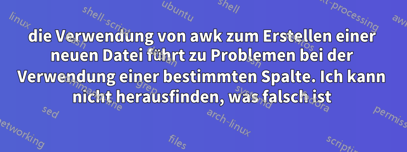 die Verwendung von awk zum Erstellen einer neuen Datei führt zu Problemen bei der Verwendung einer bestimmten Spalte. Ich kann nicht herausfinden, was falsch ist