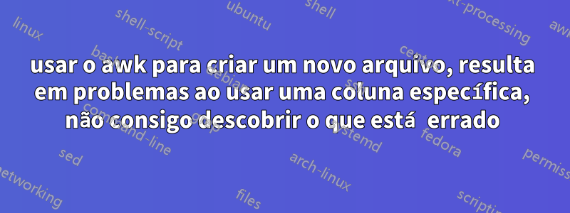 usar o awk para criar um novo arquivo, resulta em problemas ao usar uma coluna específica, não consigo descobrir o que está errado