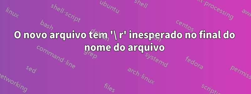 O novo arquivo tem '\ r' inesperado no final do nome do arquivo